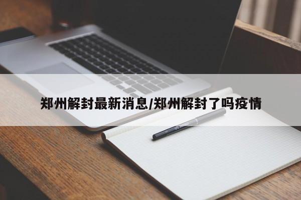 郑州解封最新消息/郑州解封了吗疫情