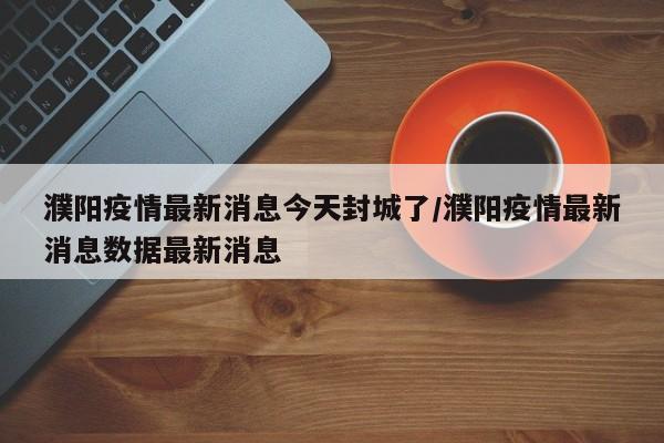 濮阳疫情最新消息今天封城了/濮阳疫情最新消息数据最新消息
