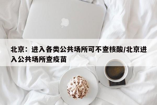 北京:进入各类公共场所可不查核酸/北京进入公共场所查疫苗