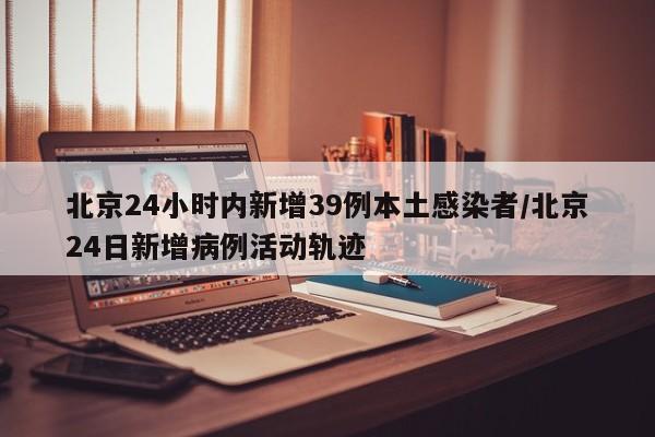 北京24小时内新增39例本土感染者/北京24日新增病例活动轨迹