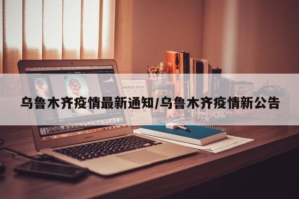 乌鲁木齐疫情最新通知/乌鲁木齐疫情新公告