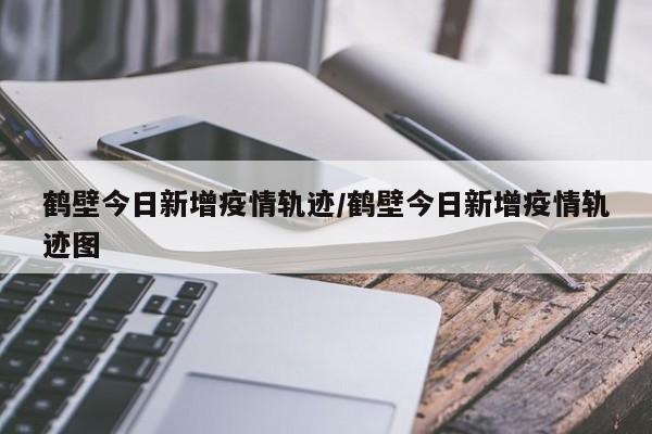 鹤壁今日新增疫情轨迹/鹤壁今日新增疫情轨迹图