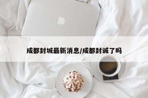 成都封城最新消息/成都封诚了吗
