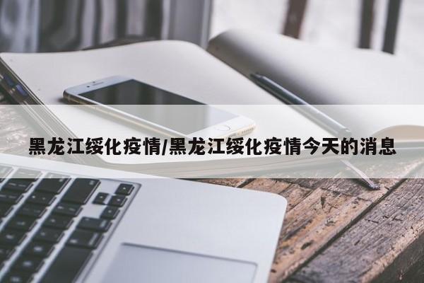 黑龙江绥化疫情/黑龙江绥化疫情今天的消息