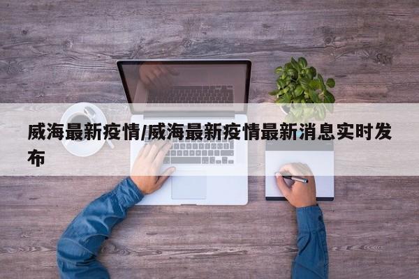 威海最新疫情/威海最新疫情最新消息实时发布
