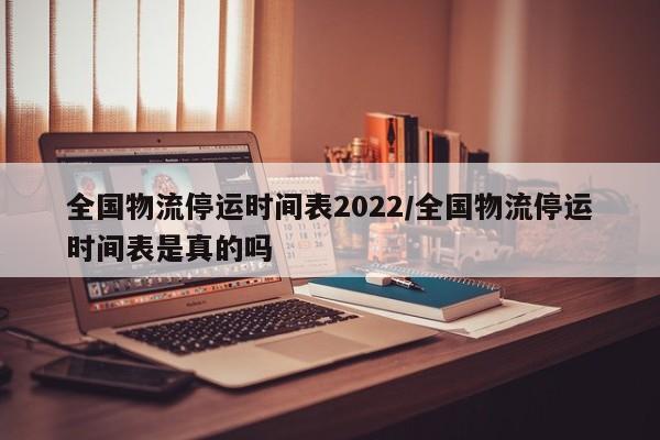 全国物流停运时间表2022/全国物流停运时间表是真的吗