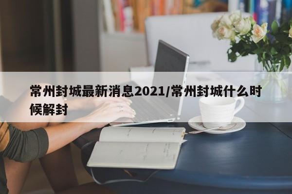 常州封城最新消息2021/常州封城什么时候解封
