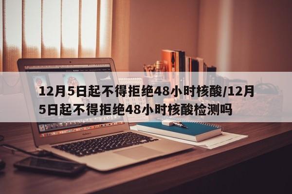 12月5日起不得拒绝48小时核酸/12月5日起不得拒绝48小时核酸检测吗