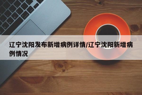 辽宁沈阳发布新增病例详情/辽宁沈阳新增病例情况