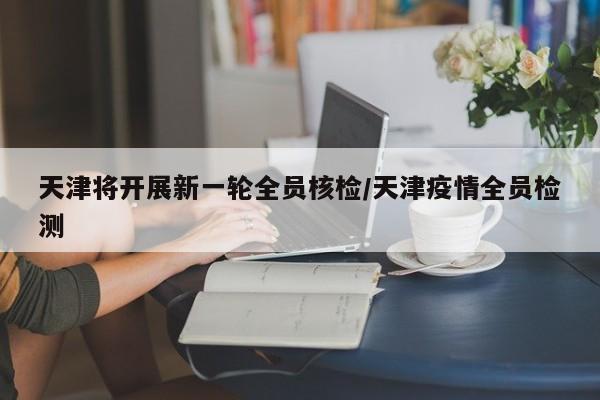 天津将开展新一轮全员核检/天津疫情全员检测