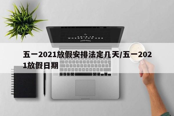 五一2021放假安排法定几天/五一2021放假日期