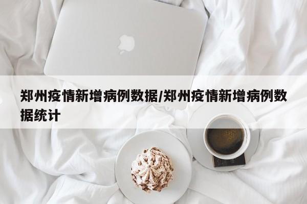 郑州疫情新增病例数据/郑州疫情新增病例数据统计