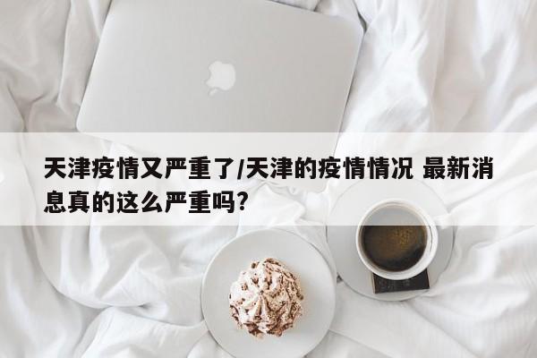 天津疫情又严重了/天津的疫情情况 最新消息真的这么严重吗?